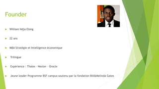 Founder
u  William Ndja Elong
u  22 ans
u  MBA Stratégie et Intelligence économique
u  Trilingue
u  Expérience : Thales – Nexter – Oracle
u  Jeune leader Programme BSF campus soutenu par la fondation Bill&Melinda Gates
 