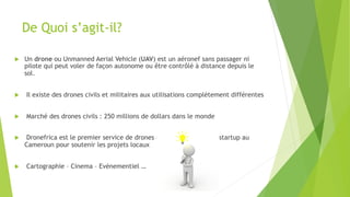 De Quoi s’agit-il?
u  Un drone ou Unmanned Aerial Vehicle (UAV) est un aéronef sans passager ni
pilote qui peut voler de façon autonome ou être contrôlé à distance depuis le
sol.
u  Il existe des drones civils et militaires aux utilisations complètement différentes
u  Marché des drones civils : 250 millions de dollars dans le monde
u  Dronefrica est le premier service de drones civils offerts par une startup au
Cameroun pour soutenir les projets locaux
u  Cartographie – Cinema – Evénementiel …
 