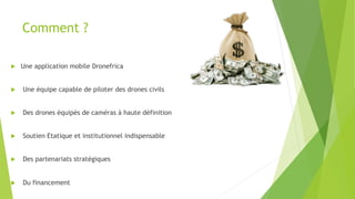 Comment ?
u  Une application mobile Dronefrica
u  Une équipe capable de piloter des drones civils
u  Des drones équipés de caméras à haute définition
u  Soutien Etatique et institutionnel indispensable
u  Des partenariats stratégiques
u  Du financement
 