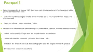 Pourquoi ?
u  Réduction des coûts de plus de 200% dans les projets d’urbanisation et d’aménagement public
pour le développement local
u  Evaluation rapide des dégâts dans les zones sinistrées par la nature (inondations etc) ou des
conflits armés
u  Photo-journalisme , photo artisitique,Cinéma
u  Couverture d’évènement de grande envergure (foires,défilés,tournois, manifestations culturelles)
u  Soutien à l’activité touristique avec des images inédites du Cameroun
u  Couverture médicale à distance (accidents de la route ….etc)
u  Réduction des délais et des coûts de la cartographie pour des projets miniers et agricoles
u  Divertissement personnel des enfants
 