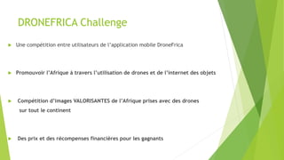 DRONEFRICA Challenge
u  Une compétition entre utilisateurs de l’application mobile DroneFrica
u  Promouvoir l’Afrique à travers l’utilisation de drones et de l’internet des objets
u  Compétition d’images VALORISANTES de l’Afrique prises avec des drones
sur tout le continent
u  Des prix et des récompenses financières pour les gagnants
 