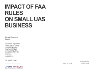 IMPACT OF FAA
RULES
ON SMALL UAS
BUSINESS
Survey Research
Results
Economic impact of
FAA rules on small
unmanned aerial
systems (sUAS)
operations from the
business
perspective
For sUSB Expo
May 8, 2014
Prepared by:
Colin Snow
 