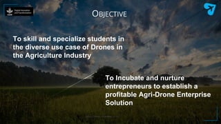 https://www.clearskies.co.in/
To skill and specialize students in
the diverse use case of Drones in
the Agriculture Industry
OBJECTIVE
To Incubate and nurture
entrepreneurs to establish a
profitable Agri-Drone Enterprise
Solution
 