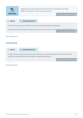Start writing here..
Ownership
Start writing here..
Depending on what details of your business are essential, you’ll need
different elements in your business overview.
Still, there are some foundational elements like business name, legal
structure, location, history, and mission statement that every business
overview should include.
To unlock help try Upmetrics! 
Describe your business in this section by providing all the basic information:
Describe what kind of drone company you run and the name of it. You may specialize in one of
the following drone businesses:
Drone photography business
Drone manufacturing business
Drone inspection services
Drone surveying and mapping
Agriculture drone services
Drone delivery services
Drone racing and entertainment
Drone software and development
Describe the legal structure of your drone business, whether it is a sole proprietorship, LLC,
partnership, or others.
Explain where your business is located and why you selected the place.
•
•
•
•
•
•
•
•
To unlock help try Upmetrics! 
List the names of your drone business’s founders or owners. Describe what shares they own
and their responsibilities for efficiently managing the business.
To unlock help try Upmetrics! 
 Help tip  Drone Business Plan
 Help tip  Drone Business Plan
Drone Business Plan | Business Plan 2023 11/50
 