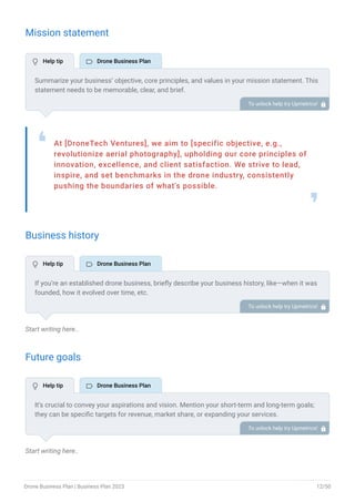Mission statement
At [DroneTech Ventures], we aim to [specific objective, e.g.,
revolutionize aerial photography], upholding our core principles of
innovation, excellence, and client satisfaction. We strive to lead,
inspire, and set benchmarks in the drone industry, consistently
pushing the boundaries of what's possible.
❛
❜
Business history
Start writing here..
Future goals
Start writing here..
Summarize your business’ objective, core principles, and values in your mission statement. This
statement needs to be memorable, clear, and brief.
To unlock help try Upmetrics! 
If you’re an established drone business, briefly describe your business history, like—when it was
founded, how it evolved over time, etc.
Additionally, If you have received any awards or recognition for excellent work, describe them.
To unlock help try Upmetrics! 
It’s crucial to convey your aspirations and vision. Mention your short-term and long-term goals;
they can be specific targets for revenue, market share, or expanding your services.
To unlock help try Upmetrics! 
 Help tip  Drone Business Plan
 Help tip  Drone Business Plan
 Help tip  Drone Business Plan
Drone Business Plan | Business Plan 2023 12/50
 