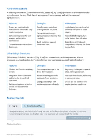 AeroFly Innovations
A relatively new entrant, [AeroFly Innovations], based in [City, State], specializes in drone solutions for
agriculture and farming. Their data-driven approach has resonated well with farmers and
agribusinesses.
Features
Drones are equipped with
multispectral sensors for crop
health monitoring.
Software integration for soil
analysis and irrigation
optimization.
Comprehensive data analytics
dashboard.
Strengths
Deep focus on agriculture,
offering tailored solutions.
Partnerships with major
agribusinesses, bolstering their
credibility.
Quick customer support
turnaround time.
Weaknesses
Limited experience and market
presence compared to older
players.
Restricted to the agriculture
niche; limited diversification.
Dependence on third-party
components, affecting the drone
supply chain.
UrbanWings Solutions
[UrbanWings Solutions], located in [City, State], is a pioneer in drone delivery services. With an
emphasis on urban logistics, they've transformed how businesses approach last-mile delivery.
Features
Efficient and fast drone delivery
system.
Integration with e-commerce
platforms for streamlined
operations.
Safety mechanisms, ensuring
secure and accident-free
deliveries.
Strengths
First-mover advantage in the
drone delivery sector.
Advanced safety protocols,
leading to fewer accidents.
Strong partnerships with
leading e-commerce brands.
Weaknesses
Regulatory challenges in several
cities, limiting expansion.
High operational costs, reflecting
in premium pricing.
Drones are not optimized for
varying weather conditions.
Market trends
Start writing here..
Analyze emerging trends in the industry, such as technology disruptions, changes in customer
behavior or preferences, etc. Explain how your business will cope with all the trends.
For instance, AI integration has a booming market; explain how you plan on dealing with this
potential growth opportunity.
To unlock help try Upmetrics! 
 Help tip  Drone Business Plan
Drone Business Plan | Business Plan 2023 16/50
 