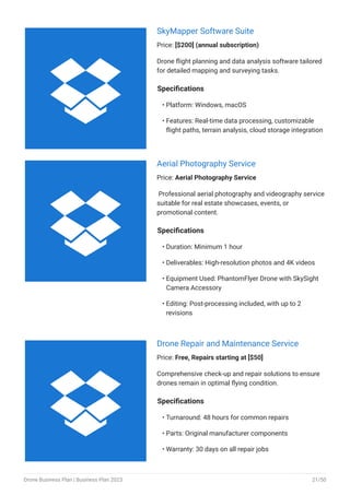 SkyMapper Software Suite
Price: [$200] (annual subscription)
Drone flight planning and data analysis software tailored
for detailed mapping and surveying tasks.
Specifications
Platform: Windows, macOS
Features: Real-time data processing, customizable
flight paths, terrain analysis, cloud storage integration
•
•
Aerial Photography Service
Price: Aerial Photography Service
Professional aerial photography and videography service
suitable for real estate showcases, events, or
promotional content.
Specifications
Duration: Minimum 1 hour
Deliverables: High-resolution photos and 4K videos
Equipment Used: PhantomFlyer Drone with SkySight
Camera Accessory
Editing: Post-processing included, with up to 2
revisions
•
•
•
•
Drone Repair and Maintenance Service
Price: Free, Repairs starting at [$50]
Comprehensive check-up and repair solutions to ensure
drones remain in optimal flying condition.
Specifications
Turnaround: 48 hours for common repairs
Parts: Original manufacturer components
Warranty: 30 days on all repair jobs
•
•
•



Drone Business Plan | Business Plan 2023 21/50
 