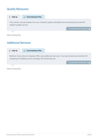 Quality Measures
Start writing here..
Additional Services
Start writing here..
This section should explain how you maintain quality standards and consistently provide the
highest quality service.
This may include safety protocols, pilot training & certification, data accuracy & quality,
insurance coverage, etc.
To unlock help try Upmetrics! 
Mention if your drone company offers any additional services. You may include services like 3D
mapping & modeling, event coverage, live streaming, etc.
To unlock help try Upmetrics! 
 Help tip  Drone Business Plan
 Help tip  Drone Business Plan
Drone Business Plan | Business Plan 2023 22/50
 