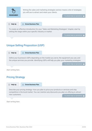 Unique Selling Proposition (USP)
Start writing here..
Pricing Strategy
Start writing here..
Writing the sales and marketing strategies section means a list of strategies
you will use to attract and retain your clients.
Here are some key points to include in your marketing plan:
Define a unique selling proposition (USP).
Explain pricing strategy.
Marketing strategies.
Sales strategies.
Customer retention.
•
•
•
•
•
To unlock help try Upmetrics! 
To create an effective introduction for your "Sales and Marketing Strategies" chapter, start by
setting the stage within your specific industry or market.
Emphasize the competitive nature of your field and the importance of both quality services and
strategic marketing in this context.
Clearly state the objectives of your sales and marketing strategies, which should include
maximizing outreach, fostering engagement, and achieving sustained growth.
Additionally, mention the specific techniques or approaches you will employ, whether traditional
or modern, to establish your brand as the preferred choice for your target audience. This
introduction provides a clear overview and prepares readers for the detailed strategies that
follow.
To unlock help try Upmetrics! 
Define your business’s USPs depending on the market you serve, the equipment you use, and
the unique services you provide. Identifying USPs will help you plan your marketing strategies.
For example, advanced equipment, specialization & customization, and quality assurance could
be some of the great USPs for a professional drone company.
To unlock help try Upmetrics! 
Describe your pricing strategy—how you plan to price your products or services and stay
competitive in the local market. You can mention any discounts you plan on offering to attract
new customers.
To unlock help try Upmetrics! 
 Help tip  Drone Business Plan
 Help tip  Drone Business Plan
 Help tip  Drone Business Plan
Drone Business Plan | Business Plan 2023 24/50
 