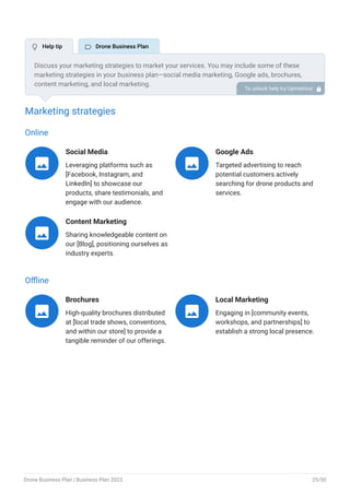 Marketing strategies
Online
Social Media
Leveraging platforms such as
[Facebook, Instagram, and
LinkedIn] to showcase our
products, share testimonials, and
engage with our audience.

Google Ads
Targeted advertising to reach
potential customers actively
searching for drone products and
services.

Content Marketing
Sharing knowledgeable content on
our [Blog], positioning ourselves as
industry experts.

Offline
Brochures
High-quality brochures distributed
at [local trade shows, conventions,
and within our store] to provide a
tangible reminder of our offerings.

Local Marketing
Engaging in [community events,
workshops, and partnerships] to
establish a strong local presence.

Discuss your marketing strategies to market your services. You may include some of these
marketing strategies in your business plan—social media marketing, Google ads, brochures,
content marketing, and local marketing.
To unlock help try Upmetrics! 
 Help tip  Drone Business Plan
Drone Business Plan | Business Plan 2023 25/50
 