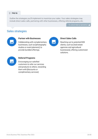 Sales strategies
Partner with Businesses
Collaborating with complementary
businesses, such as [photography
studios or event planners], to
provide bundled offerings.

Direct Sales Calls
Reaching out to potential B2B
clients, such as [real estate
agencies and agricultural
businesses], offering customized
solutions.

Referral Programs
Encouraging our satisfied
customers to refer our services
and products to others, rewarding
them with [discounts or
complimentary services].

Outline the strategies you’ll implement to maximize your sales. Your sales strategies may
include direct sales calls, partnering with other businesses, offering referral programs, etc.
To unlock help try Upmetrics! 
 Help tip
Drone Business Plan | Business Plan 2023 26/50
 