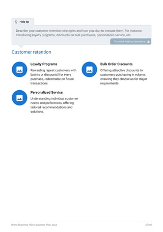 Customer retention
Loyalty Programs
Rewarding repeat customers with
[points or discounts] for every
purchase, redeemable on future
transactions.

Bulk Order Discounts
Offering attractive discounts to
customers purchasing in volume,
ensuring they choose us for major
requirements.

Personalized Service
Understanding individual customer
needs and preferences, offering
tailored recommendations and
solutions.

Describe your customer retention strategies and how you plan to execute them. For instance,
introducing loyalty programs, discounts on bulk purchases, personalized service, etc.
To unlock help try Upmetrics! 
 Help tip
Drone Business Plan | Business Plan 2023 27/50
 