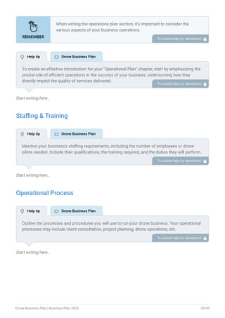 Start writing here..
Staffing & Training
Start writing here..
Operational Process
Start writing here..
When writing the operations plan section, it’s important to consider the
various aspects of your business operations.
Here are the components to include in an operations plan:
Describe the operational process.
Describe your supply chain.
Customer satisfaction.
Equipment & Machinery.
•
•
•
•
To unlock help try Upmetrics! 
To create an effective introduction for your "Operational Plan" chapter, start by emphasizing the
pivotal role of efficient operations in the success of your business, underscoring how they
directly impact the quality of services delivered.
Make it clear that operational excellence is crucial for fulfilling your commitments to customers
and ensuring optimal outcomes.
Then, briefly outline what readers can expect in this chapter, mentioning key areas you'll cover
such as staffing, operational processes, and facilities.
This introduction sets the stage by highlighting the significance of operational planning and
piques the reader's interest in the detailed insights to come.
To unlock help try Upmetrics! 
Mention your business’s staffing requirements, including the number of employees or drone
pilots needed. Include their qualifications, the training required, and the duties they will perform.
To unlock help try Upmetrics! 
Outline the processes and procedures you will use to run your drone business. Your operational
processes may include client consultation, project planning, drone operations, etc.
To unlock help try Upmetrics! 
 Help tip  Drone Business Plan
 Help tip  Drone Business Plan
 Help tip  Drone Business Plan
Drone Business Plan | Business Plan 2023 29/50
 