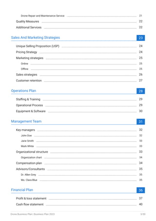 Drone Repair and Maintenance Service 21
Quality Measures 22
Additional Services 22
Sales And Marketing Strategies 23
Unique Selling Proposition (USP) 24
Pricing Strategy 24
Marketing strategies 25
Online 25
Offline 25
Sales strategies 26
Customer retention 27
Operations Plan 28
Staffing & Training 29
Operational Process 29
Equipment & Software 30
Management Team 31
Key managers 32
John Doe 32
Jane Smith 33
Mark White 33
Organizational structure 33
Organization chart 34
Compensation plan 34
Advisors/Consultants 35
Dr. Allen Grey 35
Ms. Clara Blue 35
Financial Plan 36
Profit & loss statement 37
Cash flow statement 40
Drone Business Plan | Business Plan 2023 3/50
 