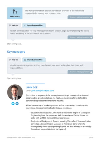 Start writing here..
Key managers
Start writing here..
JOHN DOE
CEO - john.doe@example.com
[John Doe] is responsible for setting the company's strategic direction and
spearheading growth initiatives. He has been the driving force behind the
company’s rapid ascent in the drone industry.
With a keen sense of market dynamics and an unwavering commitment to
innovation, John exemplifies leadership par excellence.
Educational Background: John holds a Bachelor's degree in [Aerospace
Engineering from the esteemed XYZ University and further honed his
skills with an MBA from ABC Business School.]
Professional Background: Prior to founding [DroneTech Ventures], John
served as a [Senior Project Manager at TechGiant Corp, where he
managed key drone development projects. He also worked as a Strategy
Consultant for AeroSolutions for 3 years.]
•
•
The management team section provides an overview of the individuals
responsible for running your business plan.
This section should provide a detailed description of the experience and
qualifications of each manager, as well as their responsibilities and roles.
Describe the role and responsibilities of the Founders/CEO.
List the core team.
Describe organizational structure.
Compensation plan.
List Advisors/Consultants.
•
•
•
•
•
To unlock help try Upmetrics! 
To craft an introduction for your "Management Team" chapter, begin by emphasizing the crucial
role of leadership in the success of any business.
Highlight your company's commitment to having a strong and dedicated management team.
Showcase the diversity and expertise of your team members, illustrating how their varied
backgrounds contribute to the overall strength of your organization.
Conclude by emphasizing the team's experience and how it positions your program as a leader
in your industry.
This introduction will set the stage for readers to understand the significance and capabilities
of your management team, creating a positive impression as they delve into the details of each
team member's role and contributions in the subsequent sections.
To unlock help try Upmetrics! 
Introduce your management and key members of your team, and explain their roles and
responsibilities.
It should include, key executives(e.g. COO, CMO.), senior management, and other department
managers (e.g. operations manager, customer services manager.) involved in the drone
business operations, including their education, professional background, and any relevant
experience in the industry.
To unlock help try Upmetrics! 
 Help tip  Drone Business Plan
 Help tip  Drone Business Plan
Drone Business Plan | Business Plan 2023 32/50
 