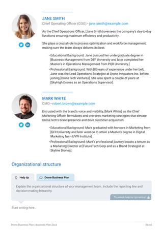 JANE SMITH
Chief Operating Officer (COO) - jane.smith@example.com
As the Chief Operations Officer, [Jane Smith] oversees the company's day-to-day
functions ensuring maximum efficiency and productivity.
She plays a crucial role in process optimization and workforce management,
making sure the team always delivers its best.
Educational Background: Jane pursued her undergraduate degree in
[Business Management from DEF University and later completed her
Master's in Operations Management from PQR University.]
Professional Background: With [8] years of experience under her belt,
Jane was the Lead Operations Strategist at Drone Innovators Inc. before
joining [DroneTech Ventures]. She also spent a couple of years at
[SkyHigh Drones as an Operations Supervisor].
•
•
MARK WHITE
CMO - robert.brown@example.com
Entrusted with the brand's voice and visibility, [Mark White], as the Chief
Marketing Officer, formulates and oversees marketing strategies that elevate
DroneTech's brand presence and drive customer acquisition.
Educational Background: Mark graduated with honours in Marketing from
[GHI University and later went on to attain a Master's degree in Digital
Marketing from UVW Institute].
Professional Background: Mark's professional journey boasts a tenure as
a Marketing Director at [FutureTech Corp and as a Brand Strategist at
Skyline Drones].
•
•
Organizational structure
Start writing here..
Explain the organizational structure of your management team. Include the reporting line and
decision-making hierarchy.
To unlock help try Upmetrics! 
 Help tip  Drone Business Plan
Drone Business Plan | Business Plan 2023 33/50
 