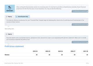 Start writing here..
Profit & loss statement
Revenue $0 $0 $0 $0 $0
2023-24 2024-25 2025-26 2026-27 2027-28
When writing the financial plan section of a business plan, it’s important to provide a comprehensive overview of your financial
projections for the first few years of your business, You may provide the following:
Introduction.
Add startup costs (for new businesses).
Profit & loss statement.
Cash Flow Statement.
Balance sheet.
Break-even analysis.
Sales forecast.
Financing needs.
•
•
•
•
•
•
•
•
To unlock help try Upmetrics! 
To create an effective introduction for your "Financial Plan" chapter, begin by stressing the critical role of a well-structured financial plan in the
success of your venture.
Emphasize how this plan serves as the foundation for sustainability and profitability while keeping your services affordable and accessible.
Mention that the upcoming section will provide detailed insights into your projected financial statements, outlining revenue streams, expenses,
and the strategic path to financial stability.
This introduction will help your readers understand the significance of the financial plan and its alignment with your mission and goals, setting
the stage for a deeper exploration of your financial strategy.
To unlock help try Upmetrics! 
Describe details such as projected revenue, operational costs, and service costs in your projected profit and loss statement. Make sure to include
your business’s expected net profit or loss.
To unlock help try Upmetrics! 
 Help tip  Drone Business Plan
 Help tip
Drone Business Plan | Business Plan 2023 37/50
 
