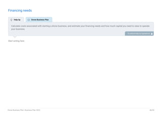 Financing needs
Start writing here..
Calculate costs associated with starting a drone business, and estimate your financing needs and how much capital you need to raise to operate
your business.
Be specific about your short-term and long-term financing requirements, such as investment capital or loans. To unlock help try Upmetrics! 
 Help tip  Drone Business Plan
Drone Business Plan | Business Plan 2023 46/50
 