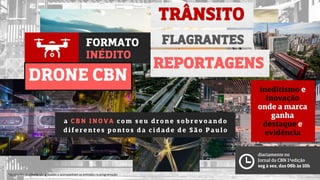 FORMATO
INÉDITO
DRONE CBN
TRÂNSITO
a CB N I NOVA c o m s e u d ro ne s o bre v o and o
d i fe re nte s po nto s d a c i d ade d e S ão Pau l o
*as citações do cliente são gravadas e acompanham as entradas na programação
FLAGRANTES
REPORTAGENS
diariamente no
Jornal da CBN 1ªedição
seg à sex, das 06h às 10h
ineditismo e
inovação
onde a marca
ganha
destaque e
evidência
 