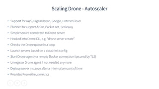 17
Scaling Drone - Autoscaler
• Support for AWS, DigitalOcean, Google, HetznerCloud
• Planned to support Azure, Packet.net, Scaleway
• Simple service connected to Drone server
• Hooked into Drone CLI, e.g. “drone server create”
• Checks the Drone queue in a loop
• Launch servers based on a cloud-init config
• Start Drone agent via remote Docker connection (secured by TLS)
• Unregister Drone agent if not needed anymore
• Destroy server instance after a minimal amount of time
• Provides Prometheus metrics
 