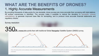 WHAT ARE THE BENEFITS OF DRONES?
1. Highly Accurate Measurements
By providing thousands of data points for one stockpile, drone surveys are more accurate than surveying with total stations.
All surface unevenness is identified. The surveys make it possible to reduce the deviation in stockpile volume
calculations, to generate improved base files for stockpiling, and to produce more accurate financial statements and
regulatory checks.
Survey resolution
350x more data points than with traditional Global Navigation Satellite System (GNSS) survey.
 