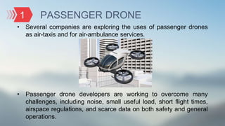 PASSENGER DRONE
• Several companies are exploring the uses of passenger drones
as air-taxis and for air-ambulance services.
• Passenger drone developers are working to overcome many
challenges, including noise, small useful load, short flight times,
airspace regulations, and scarce data on both safety and general
operations.
1
 