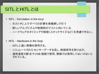 SITL と HITL とは
● SITL : Simulation in the loop
– ホスト PC 上ですべての計算を実機無しで行う
– 新しいアルゴリズムや制御則のテストに向いている
– ハードウェアのタイミングや制限（スタックサ...