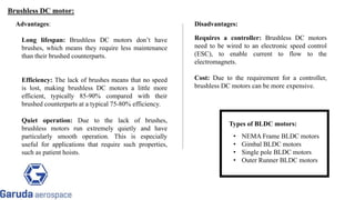 Advantages:
Long lifespan: Brushless DC motors don’t have
brushes, which means they require less maintenance
than their brushed counterparts.
Efficiency: The lack of brushes means that no speed
is lost, making brushless DC motors a little more
efficient, typically 85-90% compared with their
brushed counterparts at a typical 75-80% efficiency.
Quiet operation: Due to the lack of brushes,
brushless motors run extremely quietly and have
particularly smooth operation. This is especially
useful for applications that require such properties,
such as patient hoists.
Requires a controller: Brushless DC motors
need to be wired to an electronic speed control
(ESC), to enable current to flow to the
electromagnets.
Cost: Due to the requirement for a controller,
brushless DC motors can be more expensive.
Disadvantages:
Types of BLDC motors:
• NEMA Frame BLDC motors
• Gimbal BLDC motors
• Single pole BLDC motors
• Outer Runner BLDC motors
Brushless DC motor:
 
