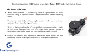 • An out runner brushless DC motor is very similar to a gimbal motor but rotates
the outer casing of the motor around a fixed center rather than the other way
around.
• These motors are typically built on a higher number of poles and as such rotate
relatively slower than other types of motor.
• However, the increased number of poles and the external rotation offers a higher
level of torque than many other types of brushless motor making it popular in
applications where higher torque in a lower weight package is essential.
• Outside of industrial and commercial applications these motors are most
commonly found in model applications such as model planes and similar.
Out Runner BLDC motor:
From Above mentioned BLDC motors, we use Outer Runner BLDC motors type for Agri Drones.
Return to block
diagram
 