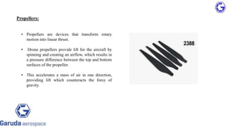 Propellers:
• Propellers are devices that transform rotary
motion into linear thrust.
• Drone propellers provide lift for the aircraft by
spinning and creating an airflow, which results in
a pressure difference between the top and bottom
surfaces of the propeller.
• This accelerates a mass of air in one direction,
providing lift which counteracts the force of
gravity.
 