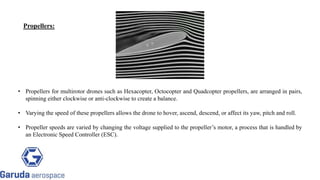 • Propellers for multirotor drones such as Hexacopter, Octocopter and Quadcopter propellers, are arranged in pairs,
spinning either clockwise or anti-clockwise to create a balance.
• Varying the speed of these propellers allows the drone to hover, ascend, descend, or affect its yaw, pitch and roll.
• Propeller speeds are varied by changing the voltage supplied to the propeller’s motor, a process that is handled by
an Electronic Speed Controller (ESC).
Propellers:
 