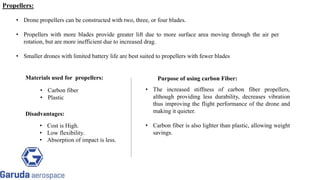 • Drone propellers can be constructed with two, three, or four blades.
• Propellers with more blades provide greater lift due to more surface area moving through the air per
rotation, but are more inefficient due to increased drag.
• Smaller drones with limited battery life are best suited to propellers with fewer blades
Materials used for propellers:
• Carbon fiber
• Plastic
Purpose of using carbon Fiber:
• The increased stiffness of carbon fiber propellers,
although providing less durability, decreases vibration
thus improving the flight performance of the drone and
making it quieter.
• Carbon fiber is also lighter than plastic, allowing weight
savings.
Disadvantages:
• Cost is High.
• Low flexibility.
• Absorption of impact is less.
Return to block
diagram
Propellers:
 