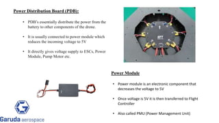 Power Distribution Board (PDB):
• PDB’s essentially distribute the power from the
battery to other components of the drone.
• It is usually connected to power module which
reduces the incoming voltage to 5V
• It directly gives voltage supply to ESCs, Power
Module, Pump Motor etc.
Return to block
diagram
Power Module
• Power module is an electronic component that
decreases the voltage to 5V
• Once voltage is 5V it is then transferred to Flight
Controller
• Also called PMU (Power Management Unit)
 