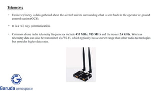 Telemetry:
• Drone telemetry is data gathered about the aircraft and its surroundings that is sent back to the operator or ground
control station (GCS).
• It is a two way communication.
• Common drone radio telemetry frequencies include 433 MHz, 915 MHz and the newer 2.4 GHz. Wireless
telemetry data can also be transmitted via Wi-Fi, which typically has a shorter range than other radio technologies
but provides higher data rates.
Return to block
diagram
 