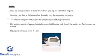Tanks:
• Tanks are usually equipped in drones for pesticide spraying and sanitization purposes.
• Hence they are fixed at the bottom of the drones for easy discharge using mechanical
• The tanks are integrated with nozzles that spray the liquid with proper precision.
• This unit also consists of a pump that discharges the fluid from the tank through the nozzles at a fixed pressure and
velocity.
• The capacity of tank is about 10 Liters
Return to block
diagram
 
