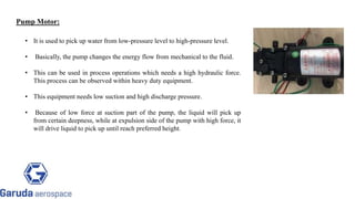 Pump Motor:
• It is used to pick up water from low-pressure level to high-pressure level.
• Basically, the pump changes the energy flow from mechanical to the fluid.
• This can be used in process operations which needs a high hydraulic force.
This process can be observed within heavy duty equipment.
• This equipment needs low suction and high discharge pressure.
• Because of low force at suction part of the pump, the liquid will pick up
from certain deepness, while at expulsion side of the pump with high force, it
will drive liquid to pick up until reach preferred height.
Return to block
diagram
 