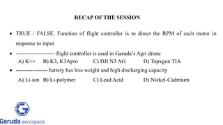  TRUE / FALSE. Function of flight controller is to direct the RPM of each motor in
response to input
 --------------------- flight controller is used in Garuda’s Agri drone
A) K++ B) K3, K3Apro C) DJI N3 AG D) Topxgun TIA
 ----------------- battery has less weight and high discharging capacity
A) Li-ion B) Li-polymer C) Lead Acid D) Nickel-Cadmium
RECAP OF THE SESSION
 