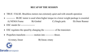  TRUE / FALSE. Brushless motors run extremely quiet and with smooth operation
 ----------- BLDC motor is used when higher torque in a lower weight package is essential
A) NEMA Frame B) Gimbal C) Single pole D) Outer Runner
 ESC stands for ------------------
 ESC regulates the speed by changing the ------------- of the transistors
 Propellers transform ---------- motion into ----------- thrust.
A) rotary, linear B) linear, rotary
RECAP OF THE SESSION
 