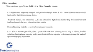 Above mentioned types, We use the K++ type Flight Controller because:
K++ flight control is specially designed for Agricultural sprayer drones. It has a variety of modes and exclusive
functions for Agriculture spraying drones.
It supports manual, semi-autonomous (A-B) and autonomous flight. It can monitor drug flow in real time and
intelligently match the spray volume to achieve precise
Diverse Operating Mode for a variety of operating environments
K++ built-in fixed height mode, GPS - speed mode and other operating modes, easy to operate, flexible
switching, free to change operating modes according to different operating environments, to meet the needs of
agriculture spraying requirement.
Return to block
diagram
Return to block
diagram
Flight controller:
 