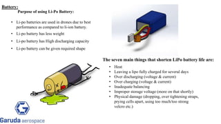 The seven main things that shorten LiPo battery life are:
• Li-po batteries are used in drones due to best
performance as compared to li-ion battery.
• Li-po battery has less weight
• Li-po battery has High discharging capacity
• Li-po battery can be given required shape
Purpose of using Li-Po Battery:
Return to block
diagram
• Heat
• Leaving a lipo fully charged for several days
• Over discharging (voltage & current)
• Over charging (voltage & current)
• Inadequate balancing
• Improper storage voltage (more on that shortly)
• Physical damage (dropping, over tightening straps,
prying cells apart, using too much/too strong
velcro etc.)
Return to block
diagram
Battery:
 