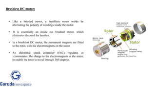 Brushless DC motor:
• Like a brushed motor, a brushless motor works by
alternating the polarity of windings inside the motor.
• It is essentially an inside out brushed motor, which
eliminates the need for brushes.
• In a brushless DC motor, the permanent magnets are fitted
to the rotor, with the electromagnets on the stator.
• An electronic speed controller (ESC) regulates or
‘commutates’ the charge to the electromagnets in the stator,
to enable the rotor to travel through 360-degrees.
 