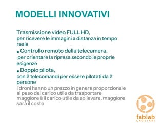 MODELLI INNOVATIVI
Trasmissione video FULL HD,
per ricevere le immagini a distanza in tempo
reale
• Controllo remoto della telecamera,
per orientare la ripresa secondo le proprie
esigenze
• Doppio pilota,
con 2 telecomandi per essere pilotati da 2
persone
I droni hanno un prezzo in genere proporzionale
al peso del carico utile da trasportare:
maggiore è il carico utile da sollevare, maggiore
sarà il costo.
 