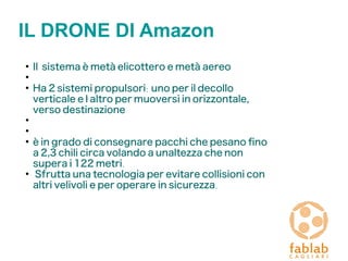 IL DRONE DI Amazon
●
Il sistema è metà elicottero e metà aereo
●
●
Ha 2 sistemi propulsori: uno per il decollo
verticale e l' altro per muoversi in orizzontale,
verso destinazione
●
●
●
è in grado di consegnare pacchi che pesano fno
a 2,3 chili circa volando a un' altezza che non
supera i 122 metri.
●
Sfrutta una tecnologia per evitare collisioni con
altri velivoli e per operare in sicurezza.
 