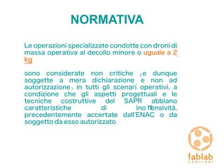NORMATIVA
Le operazioni specializzate condotte con droni di
massa operativa al decollo minore o uguale a 2
kg
sono considerate non critiche (e dunque
soggette a mera dichiarazione e non ad
autorizzazione) in tutti gli scenari operativi, a
condizione che gli aspetti progettuali e le
tecniche costruttive del SAPR abbiano
caratteristiche di ino fensività,
precedentemente accertate dall’ENAC o da
soggetto da esso autorizzato.
 