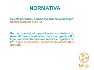NORMATIVA
Regole per i droni con massa al decollo massima
minore o uguale a 0,3 kg
Per le operazioni specializzate condotte con
droni di massa al decollo minore o uguale a 0,3
kg e con velocità massima minore o uguale a 60
km/h non è richiesto il possesso di un Attestato
di Pilota.
 