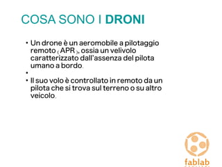 COSA SONO I DRONI
●
Un drone è un aeromobile a pilotaggio
remoto (APR), ossia un velivolo
caratterizzato dall’assenza del pilota
umano a bordo.
●
●
Il suo volo è controllato in remoto da un
pilota che si trova sul terreno o su altro
veicolo.
 