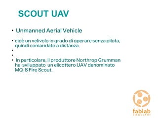 SCOUT UAV
●
Unmanned Aerial Vehicle
●
cioè un velivolo in grado di operare senza pilota,
quindi comandato a distanza.
●
●
●
In particolare, il produttore Northrop Grumman
ha sviluppato un elicottero UAV denominato
MQ-8 Fire Scout.
 