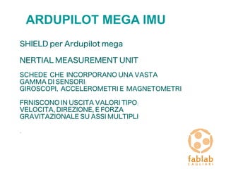 ARDUPILOT MEGA IMU
SHIELD per Ardupilot mega
NERTIAL MEASUREMENT UNIT
SCHEDE CHE INCORPORANO UNA VASTA
GAMMA DI SENSORI:
GIROSCOPI, ACCELEROMETRI E MAGNETOMETRI
FRNISCONO IN USCITA VALORI TIPO:
VELOCITA' , DIREZIONE, E FORZA
GRAVITAZIONALE SU ASSI MULTIPLI
.
 