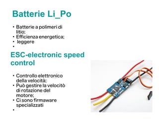 Batterie Li_Po
●
Batterie a polimeri di
litio;
●
Efficienza energetica;
●
leggere
●
ESC-electronic speed
control
●
Controllo elettronico
della velocità;
●
Può gestire la velocitò
di rotazione del
motore;
●
Ci sono frmaware
specializzati
●
 