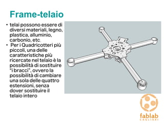 Frame-telaio
●
telai possono essere di
diversi materiali, legno,
plastica, alluminio,
carbonio, etc.
●
Per i Quadricotteri più
piccoli, una delle
caratteristiche più
ricercate nel telaio è la
possibilità di sostituire
“i bracci”, ovvero la
possibilità di cambiare
una sola delle quattro
estensioni, senza
dover sostituire il
telaio intero
 